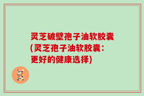 灵芝破壁孢子油软胶囊(灵芝孢子油软胶囊:更好的健康选择) 灵芝破壁孢子油软胶囊(灵芝孢子油软胶囊:更好的健康选择)