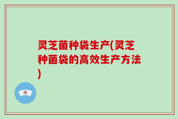 灵芝菌种袋生产(灵芝种菌袋的高效生产方法)