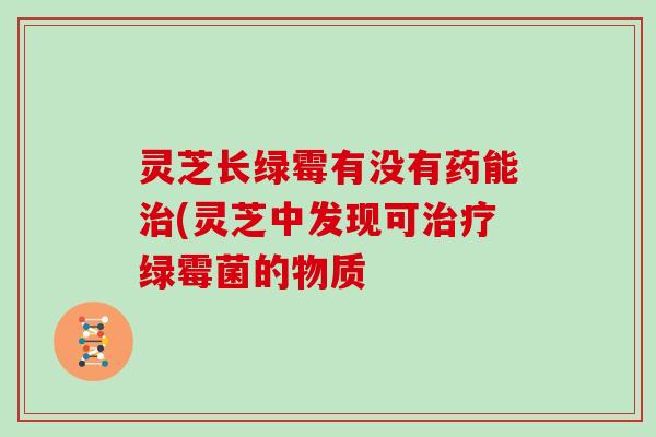 灵芝长绿霉有没有药能(灵芝中发现可绿霉菌的物质 灵芝长绿霉有没有药能(灵芝中发现可绿霉菌的物质