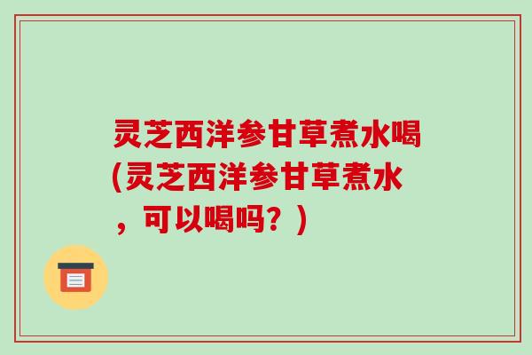 灵芝西洋参甘草煮水喝(灵芝西洋参甘草煮水,可以喝吗?) 灵芝西洋参甘草煮水喝(灵芝西洋参甘草煮水,可以喝吗?)