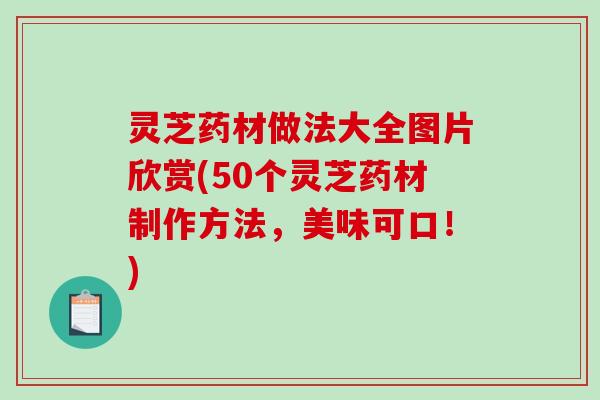 灵芝药材做法大全图片欣赏(50个灵芝药材制作方法,美味可口!) 灵芝药材做法大全图片欣赏(50个灵芝药材制作方法,美味可口!)