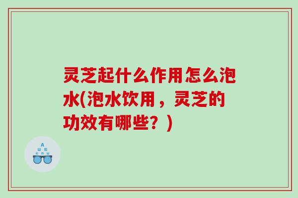 灵芝起什么作用怎么泡水(泡水饮用,灵芝的功效有哪些?) 灵芝起什么作用怎么泡水(泡水饮用,灵芝的功效有哪些?)