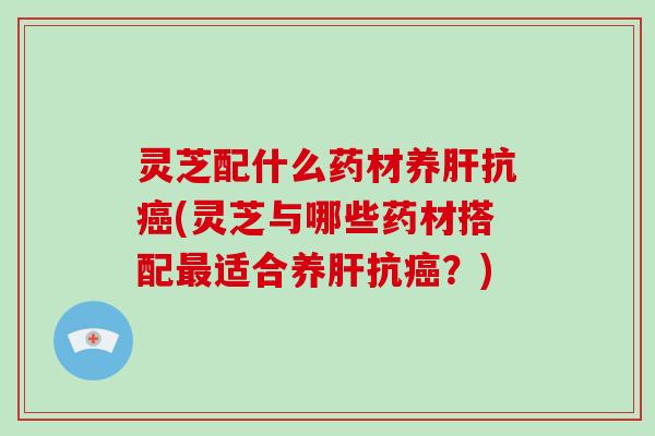 灵芝配什么药材养肝抗癌(灵芝与哪些药材搭配最适合养肝抗癌？)