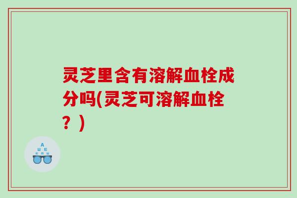 灵芝里含有溶解血栓成分吗(灵芝可溶解血栓？)