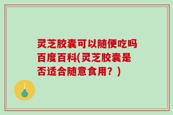 灵芝胶囊可以随便吃吗百度百科(灵芝胶囊是否适合随意食用?) 灵芝胶囊可以随便吃吗百度百科(灵芝胶囊是否适合随意食用?)