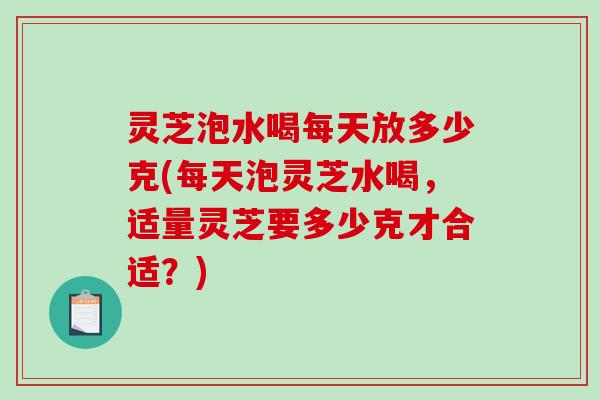 灵芝泡水喝每天放多少克(每天泡灵芝水喝，适量灵芝要多少克才合适？)