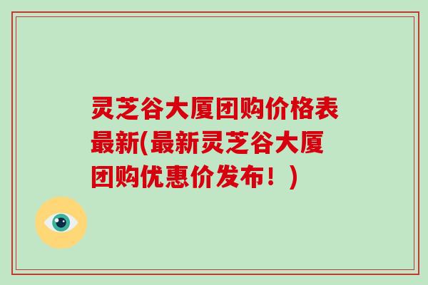 灵芝谷大厦团购价格表最新(最新灵芝谷大厦团购优惠价发布！)
