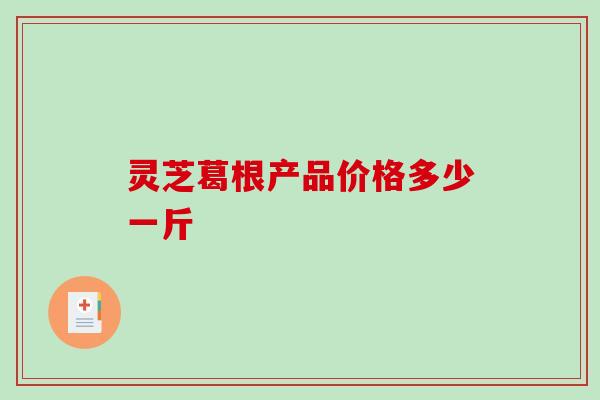 灵芝葛根产品价格多少一斤