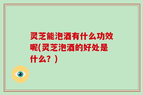 灵芝能泡酒有什么功效呢(灵芝泡酒的好处是什么?) 灵芝能泡酒有什么功效呢(灵芝泡酒的好处是什么?)