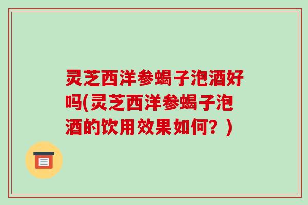 灵芝西洋参蝎子泡酒好吗(灵芝西洋参蝎子泡酒的饮用效果如何？)