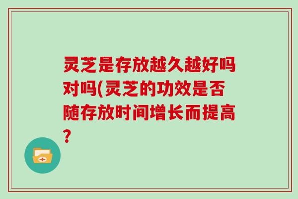 灵芝是存放越久越好吗对吗(灵芝的功效是否随存放时间增长而提高？