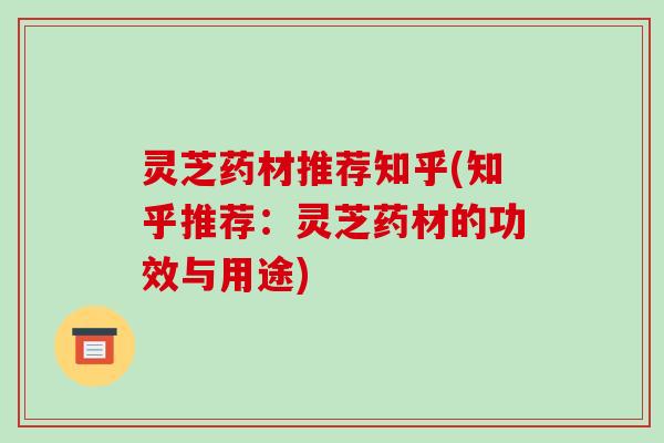 灵芝药材推荐知乎(知乎推荐：灵芝药材的功效与用途)