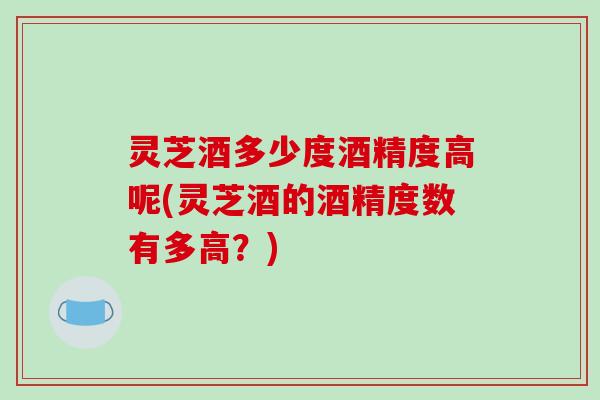 灵芝酒多少度酒精度高呢(灵芝酒的酒精度数有多高?) 灵芝酒多少度酒精度高呢(灵芝酒的酒精度数有多高?)