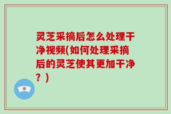 灵芝采摘后怎么处理干净视频(如何处理采摘后的灵芝使其更加干净?) 灵芝采摘后怎么处理干净视频(如何处理采摘后的灵芝使其更加干净?)