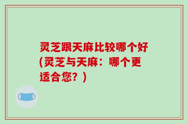 灵芝跟天麻比较哪个好(灵芝与天麻：哪个更适合您？)