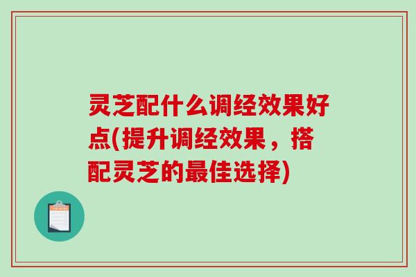灵芝配什么调经效果好点(提升调经效果,搭配灵芝的佳选择) 灵芝配什么调经效果好点(提升调经效果,搭配灵芝的佳选择)