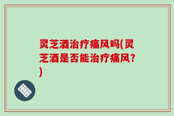 灵芝酒痛风吗(灵芝酒是否能痛风?) 灵芝酒痛风吗(灵芝酒是否能痛风?)