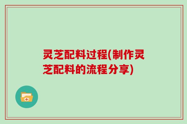灵芝配料过程(制作灵芝配料的流程分享) 灵芝配料过程(制作灵芝配料的流程分享)