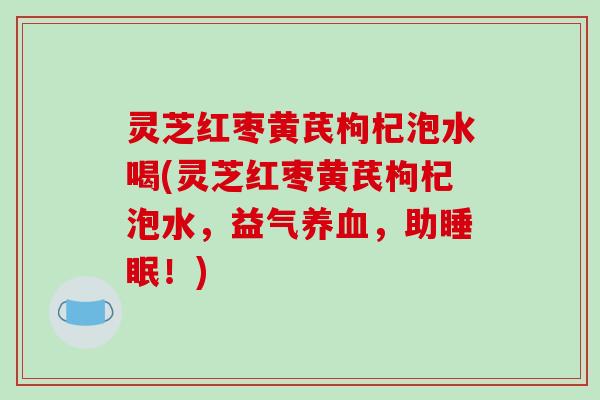灵芝红枣黄芪枸杞泡水喝(灵芝红枣黄芪枸杞泡水，益气养血，助睡眠！)