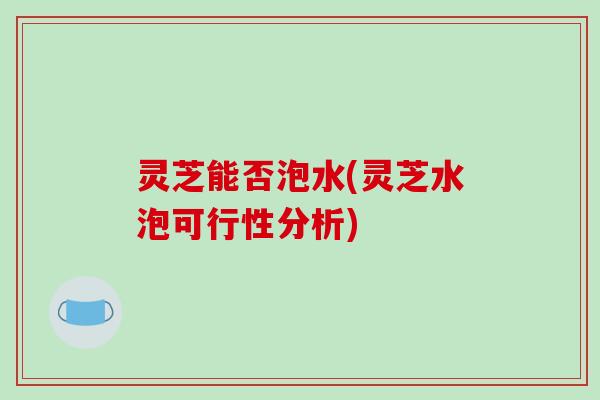 灵芝能否泡水(灵芝水泡可行性分析) 灵芝能否泡水(灵芝水泡可行性分析)