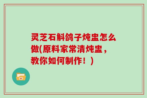 灵芝石斛鸽子炖盅怎么做(原料家常清炖盅,教你如何制作!) 灵芝石斛鸽子炖盅怎么做(原料家常清炖盅,教你如何制作!)