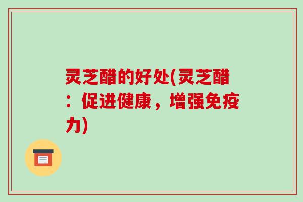 灵芝醋的好处(灵芝醋：促进健康，增强免疫力)