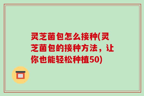 灵芝菌包怎么接种(灵芝菌包的接种方法,让你也能轻松种植50) 灵芝菌包怎么接种(灵芝菌包的接种方法,让你也能轻松种植50)