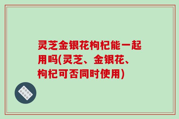 灵芝金银花枸杞能一起用吗(灵芝、金银花、枸杞可否同时使用) 灵芝金银花枸杞能一起用吗(灵芝、金银花、枸杞可否同时使用)