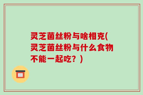 灵芝菌丝粉与啥相克(灵芝菌丝粉与什么食物不能一起吃?) 灵芝菌丝粉与啥相克(灵芝菌丝粉与什么食物不能一起吃?)
