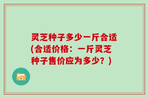 灵芝种子多少一斤合适(合适价格:一斤灵芝种子售价应为多少?) 灵芝种子多少一斤合适(合适价格:一斤灵芝种子售价应为多少?)