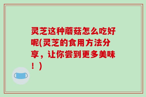 灵芝这种蘑菇怎么吃好呢(灵芝的食用方法分享，让你尝到更多美味！)