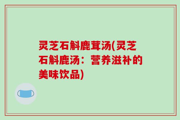 灵芝石斛鹿茸汤(灵芝石斛鹿汤：营养滋补的美味饮品)