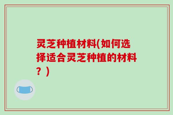 灵芝种植材料(如何选择适合灵芝种植的材料?) 灵芝种植材料(如何选择适合灵芝种植的材料?)