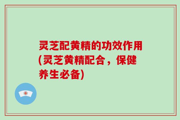 灵芝配黄精的功效作用(灵芝黄精配合,保健养生必备) 灵芝配黄精的功效作用(灵芝黄精配合,保健养生必备)