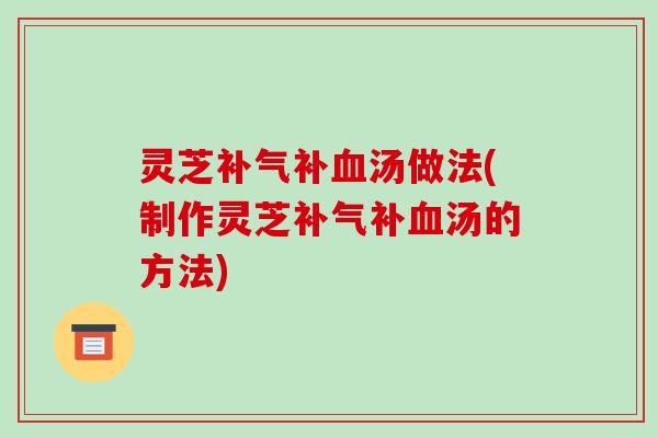 灵芝补汤做法(制作灵芝补汤的方法) 灵芝补汤做法(制作灵芝补汤的方法)