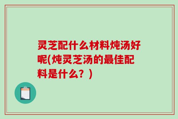 灵芝配什么材料炖汤好呢(炖灵芝汤的佳配料是什么?) 灵芝配什么材料炖汤好呢(炖灵芝汤的佳配料是什么?)