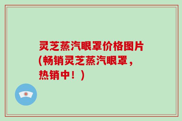 灵芝蒸汽眼罩价格图片(畅销灵芝蒸汽眼罩,热销中!) 灵芝蒸汽眼罩价格图片(畅销灵芝蒸汽眼罩,热销中!)