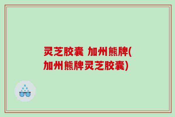 灵芝胶囊 加州熊牌(加州熊牌灵芝胶囊) 灵芝胶囊 加州熊牌(加州熊牌灵芝胶囊)