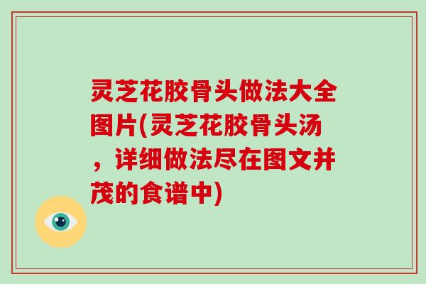 灵芝花胶骨头做法大全图片(灵芝花胶骨头汤,详细做法尽在图文并茂的食谱中) 灵芝花胶骨头做法大全图片(灵芝花胶骨头汤,详细做法尽在图文并茂的食谱中)