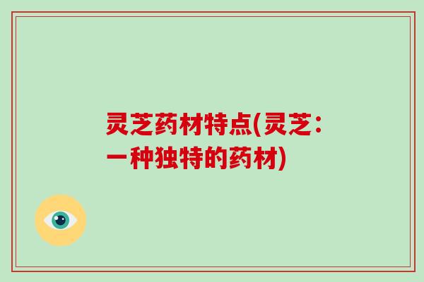 灵芝药材特点(灵芝:一种独特的药材) 灵芝药材特点(灵芝:一种独特的药材)