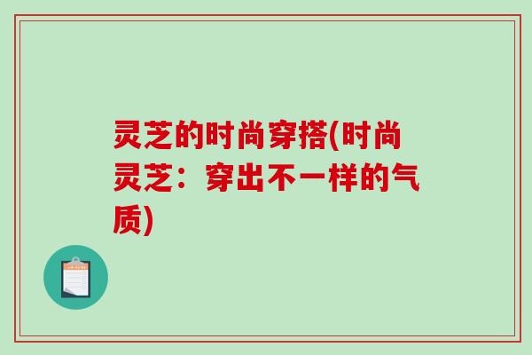 灵芝的时尚穿搭(时尚灵芝：穿出不一样的气质)
