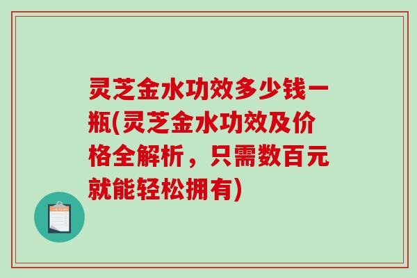 灵芝金水功效多少钱一瓶(灵芝金水功效及价格全解析，只需数百元就能轻松拥有)