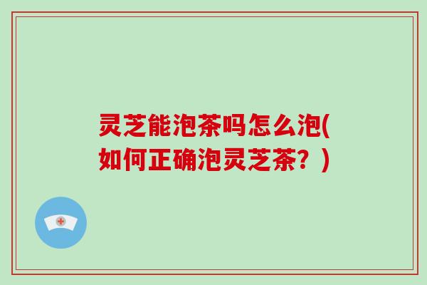 灵芝能泡茶吗怎么泡(如何正确泡灵芝茶？)