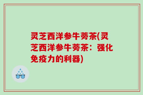 灵芝西洋参牛蒡茶(灵芝西洋参牛蒡茶:强化免疫力的利器) 灵芝西洋参牛蒡茶(灵芝西洋参牛蒡茶:强化免疫力的利器)