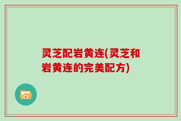灵芝配岩黄连(灵芝和岩黄连的完美配方)
