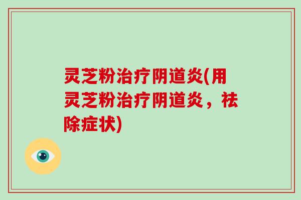 灵芝粉治疗阴道炎(用灵芝粉治疗阴道炎，祛除症状)