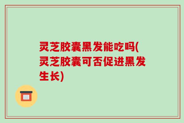 灵芝胶囊黑发能吃吗(灵芝胶囊可否促进黑发生长)