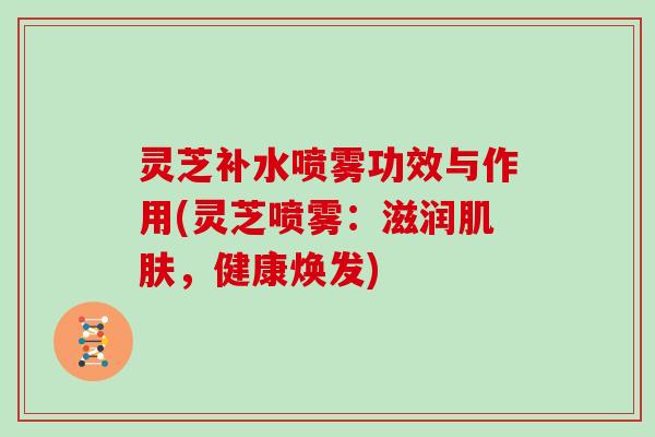 灵芝补水喷雾功效与作用(灵芝喷雾：滋润肌肤，健康焕发)