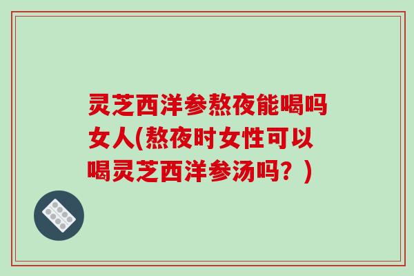 灵芝西洋参熬夜能喝吗女人(熬夜时女性可以喝灵芝西洋参汤吗？)