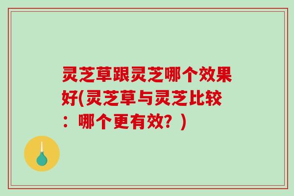 灵芝草跟灵芝哪个效果好(灵芝草与灵芝比较：哪个更有效？)